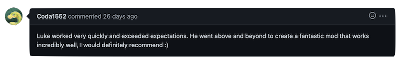 Luke worked very quickly and exceeded expectations. He went above and beyond to create a fantastic mod that works incredibly well, I would definitely recommend :)